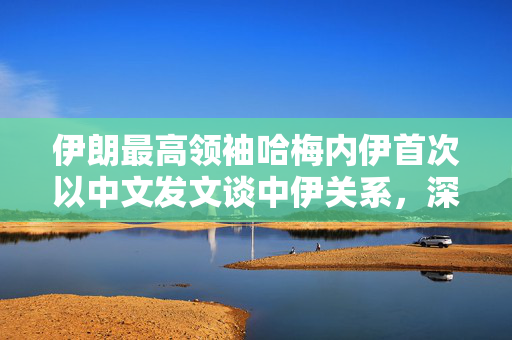 伊朗最高领袖哈梅内伊首次以中文发文谈中伊关系，深化合作，共谋发展
