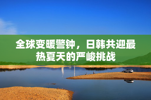 全球变暖警钟，日韩共迎最热夏天的严峻挑战