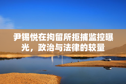 尹锡悦在拘留所拒捕监控曝光，政治与法律的较量