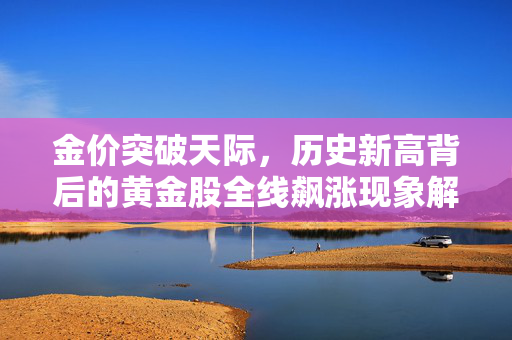 金价突破天际，历史新高背后的黄金股全线飙涨现象解析