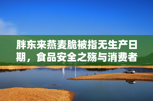 胖东来燕麦脆被指无生产日期，食品安全之殇与消费者权益的警钟