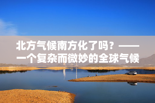 北方气候南方化了吗？——一个复杂而微妙的全球气候变迁现象