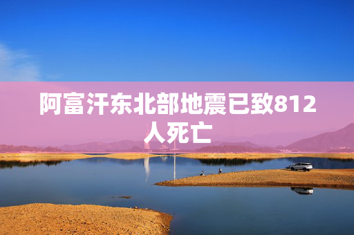 阿富汗东北部地震已致812人死亡