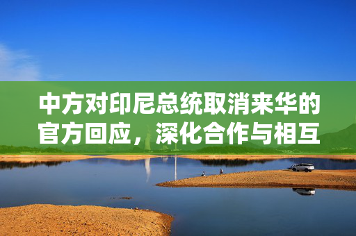 中方对印尼总统取消来华的官方回应，深化合作与相互理解的坚定承诺