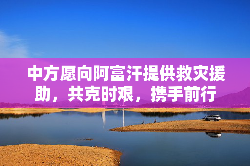 中方愿向阿富汗提供救灾援助，共克时艰，携手前行