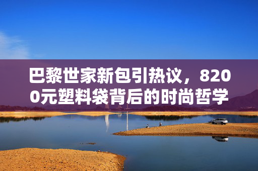 巴黎世家新包引热议，8200元塑料袋背后的时尚哲学与消费反思