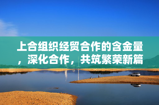上合组织经贸合作的含金量，深化合作，共筑繁荣新篇章