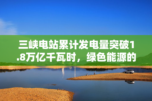 三峡电站累计发电量突破1.8万亿千瓦时，绿色能源的里程碑与未来展望