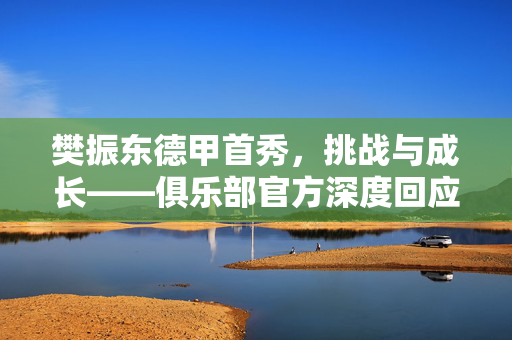 樊振东德甲首秀，挑战与成长——俱乐部官方深度回应分析