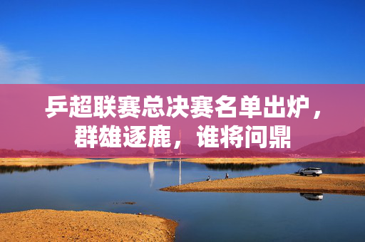 乒超联赛总决赛名单出炉，群雄逐鹿，谁将问鼎