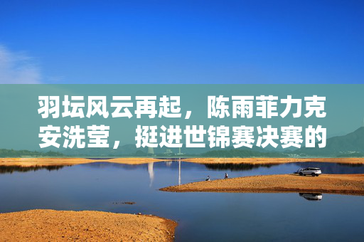 羽坛风云再起，陈雨菲力克安洗莹，挺进世锦赛决赛的荣耀之旅