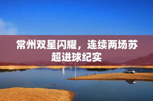 常州双星闪耀，连续两场苏超进球纪实