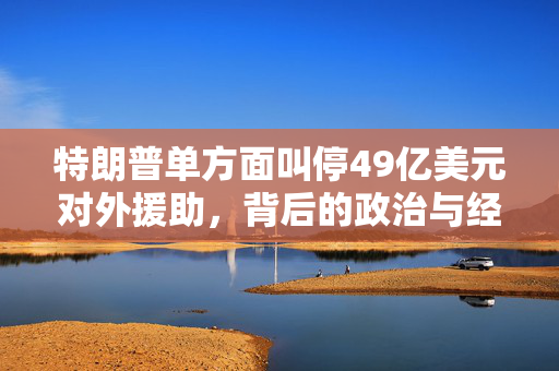 特朗普单方面叫停49亿美元对外援助，背后的政治与经济考量