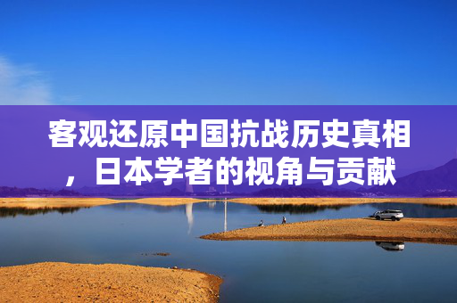 客观还原中国抗战历史真相，日本学者的视角与贡献
