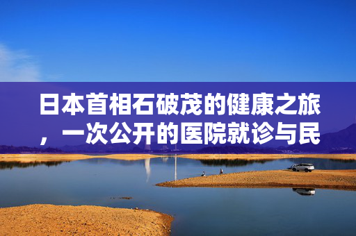 日本首相石破茂的健康之旅，一次公开的医院就诊与民众关切