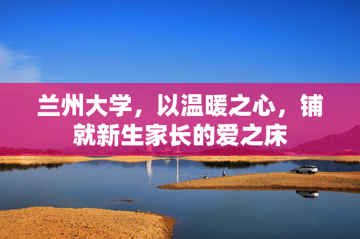 兰州大学，以温暖之心，铺就新生家长的爱之床