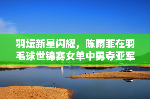 羽坛新星闪耀，陈雨菲在羽毛球世锦赛女单中勇夺亚军，书写青春篇章