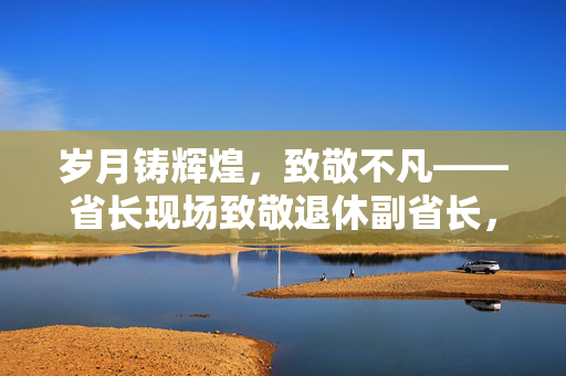 岁月铸辉煌，致敬不凡——省长现场致敬退休副省长，您的成就，非常了不起