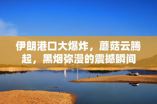 伊朗港口大爆炸，蘑菇云腾起，黑烟弥漫的震撼瞬间