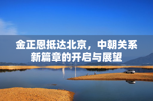 金正恩抵达北京，中朝关系新篇章的开启与展望