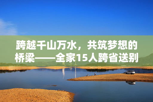 跨越千山万水，共筑梦想的桥梁——全家15人跨省送别，见证小伙踏入国防科大新征程