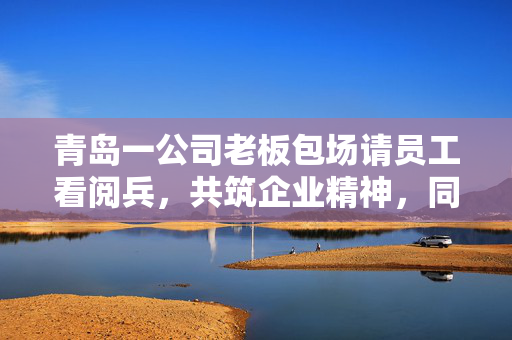 青岛一公司老板包场请员工看阅兵，共筑企业精神，同享国家荣耀