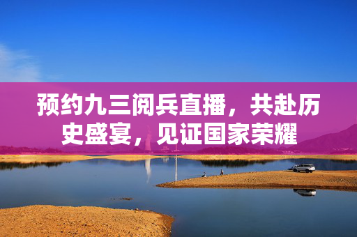 预约九三阅兵直播，共赴历史盛宴，见证国家荣耀