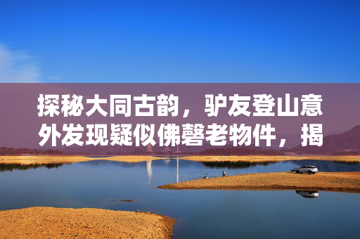 探秘大同古韵，驴友登山意外发现疑似佛磬老物件，揭秘千年古刹的神秘面纱