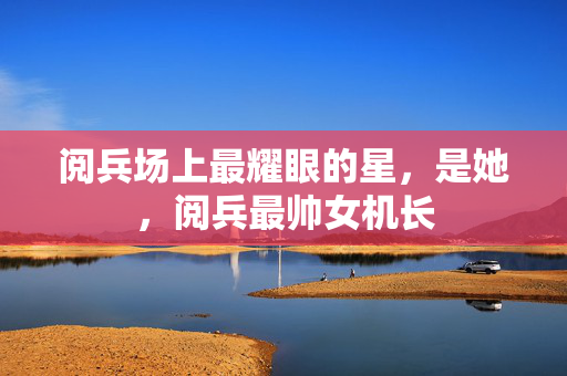 阅兵场上最耀眼的星，是她，阅兵最帅女机长