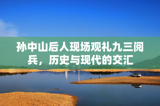 孙中山后人现场观礼九三阅兵，历史与现代的交汇