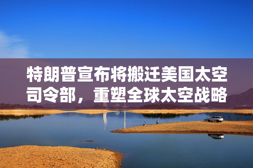 特朗普宣布将搬迁美国太空司令部，重塑全球太空战略的雄心壮志