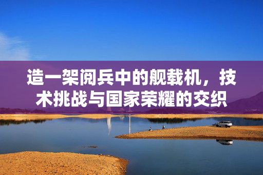 造一架阅兵中的舰载机，技术挑战与国家荣耀的交织
