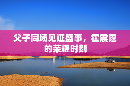 父子同场见证盛事，霍震霆的荣耀时刻