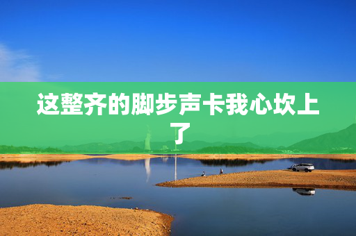 这整齐的脚步声卡我心坎上了