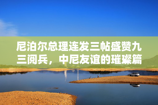 尼泊尔总理连发三帖盛赞九三阅兵，中尼友谊的璀璨篇章与新时代合作的展望