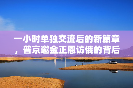一小时单独交流后的新篇章，普京邀金正恩访俄的背后深意与未来展望
