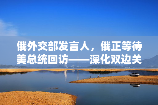 俄外交部发言人，俄正等待美总统回访——深化双边关系的新契机