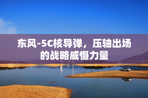 东风-5C核导弹，压轴出场的战略威慑力量