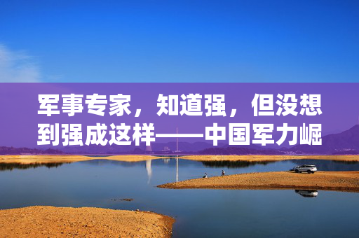军事专家，知道强，但没想到强成这样——中国军力崛起的震撼与思考
