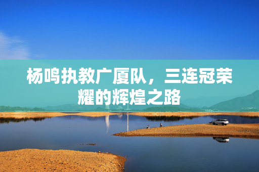 杨鸣执教广厦队，三连冠荣耀的辉煌之路