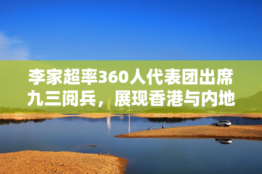 李家超率360人代表团出席九三阅兵，展现香港与内地紧密合作的新篇章