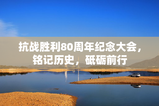 抗战胜利80周年纪念大会，铭记历史，砥砺前行
