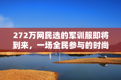 272万网民选的军训服即将到来，一场全民参与的时尚与实用并重之旅