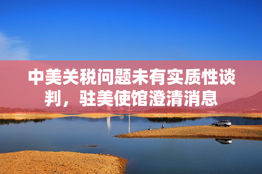 中美关税问题未有实质性谈判，驻美使馆澄清消息