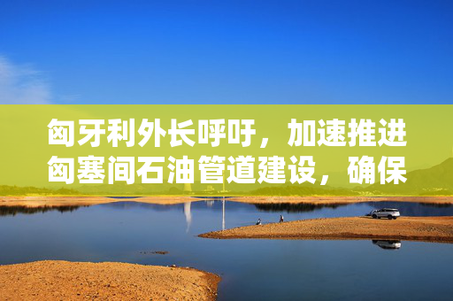 匈牙利外长呼吁，加速推进匈塞间石油管道建设，确保能源安全与经济繁荣