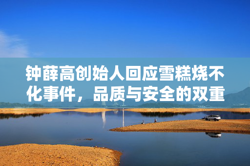 钟薛高创始人回应雪糕烧不化事件，品质与安全的双重考量