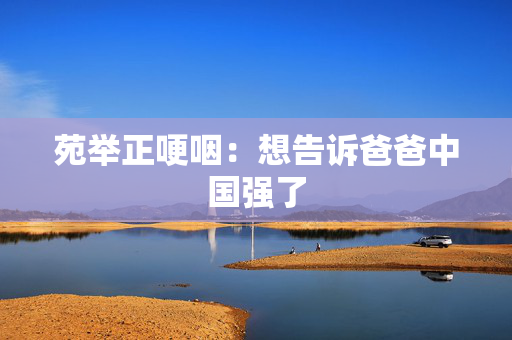 苑举正哽咽：想告诉爸爸中国强了