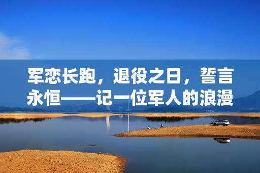 军恋长跑，退役之日，誓言永恒——记一位军人的浪漫求婚