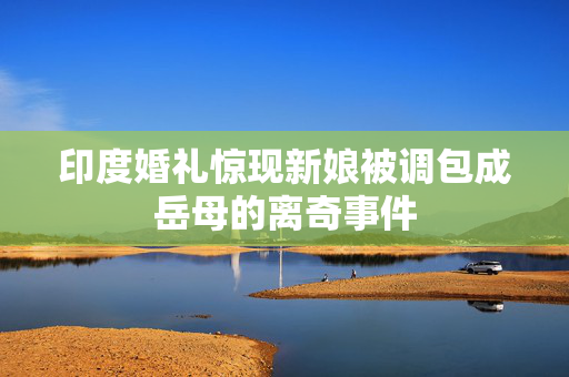 印度婚礼惊现新娘被调包成岳母的离奇事件
