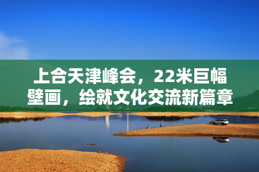 上合天津峰会，22米巨幅壁画，绘就文化交流新篇章，火出圈的不仅是艺术盛宴